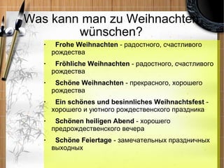 Was kann man zu Weihnachten w ünschen? Frohe Weihnachten  - радостного, счастливого рождества Fröhliche Weihnachten  - радостного, счастливого рождества Schöne Weihnachten  - прекрасного, хорошего рождества Ein schönes und besinnliches Weihnachtsfest  - хорошего и уютного рождественского праздника Schönen heiligen Abend  - хорошего предрождественского вечера Schöne Feiertage  - замечательных праздничных выходных 