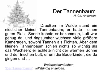Der Tannenbaum H. Ch. Andersen Draußen im Walde stand ein niedlicher kleiner Tannenbaum; er hatte  einen guten Platz, Sonne konnte er bekommen, Luft war genug da, und ringsumher wuchsen viele größere Kameraden, sowohl Tannen als Fichten. Aber dem kleinen Tannenbaum schien nichts so wichtig als das Wachsen; er achtete nicht der warmen Sonne und der frischen Luft, er um die Bauerkinder, die da gingen und … Weihnachtsmärchen   "Der Tannenbaum"   vollständig anzeigen. 