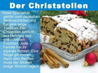 Der Christstollen Diese Spezialität gehört zum deutschen Weihnachtsfest und hat eine lange Tradition. Der Christollen besteht aus Hefeteig und getrockneten Früchten. Jede Familie hat ihr eigenes Rezept. Eine Regel gilt immer: Nach dem Backen muss der Strollen einige Wochen lagern. 
