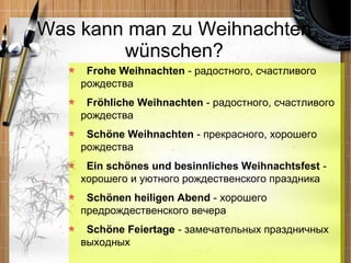Was kann man zu Weihnachten
        wünschen?
     Frohe Weihnachten - радостного, счастливого
    рождества
     Fröhliche Weihnachten - радостного, счастливого
    рождества
     Schöne Weihnachten - прекрасного, хорошего
    рождества
     Ein schönes und besinnliches Weihnachtsfest -
    хорошего и уютного рождественского праздника
     Schönen heiligen Abend - хорошего
    предрождественского вечера
     Schöne Feiertage - замечательных праздничных
    выходных
 