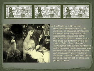 Na Era Medieval, Lilith foi bem
  reconhecida como uma entidade
  malévola, na boca dos camponeses
  supersticiosos manipulados pelo
  cristianismo, em crenças como:
  deixar um amuleto com o nome dos
  três anjos que tentaram levá-la de
  volta ao Éden, Sanvi, Sansavi e
  Samangelaf, para que ela não tirasse
  a vida do crente; assim como para as
  mulheres, era dada a crendice para
  que acordassem seus maridos se
  sorrissem enquanto dormiam, pois os
  mesmos estariam sob os efeitos do
  poder da deusa.
 