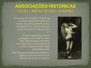 Em Isaías 34:14 temos: “E as feras
     do deserto se encontrarão com
   hienas; e o sátiro clamará ao seu
   companheiro; e Lilite pousará ali,
     e achará lugar de repouso para
                                  si.”
        É clara a associação desta
     passagem com o mito do deus
      Pan, demonizado juntamente
   com Apolo para o simbolismo de
      Lúcifer, posteriormente criado
                   pela Igreja cristã.
Nas traduções modernas da Bíblia a
      palavra Lilite é substituída por
      demônio ou bruxa do deserto.
 