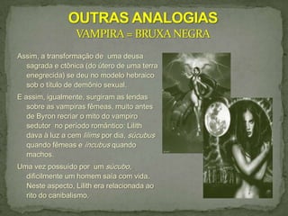 Assim, a transformação de uma deusa
  sagrada e ctônica (do útero de uma terra
  enegrecida) se deu no modelo hebraico
  sob o título de demônio sexual.
E assim, igualmente, surgiram as lendas
   sobre as vampiras fêmeas, muito antes
   de Byron recriar o mito do vampiro
   sedutor no período romântico: Lilith
   dava à luz a cem lilims por dia, súcubus
   quando fêmeas e íncubus quando
   machos.
Uma vez possuído por um súcubo,
  dificilmente um homem saía com vida.
  Neste aspecto, Lilith era relacionada ao
  rito do canibalismo.
 