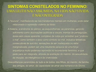 A “loucura”, manifestando-se nos transtornos mentais em mulheres, pode estar
    relacionada à repressão violenta da libido.
A histeria, a síndrome do pânico, as esquizofrenias, as paranóias, gerando
    sofrimento como alucinações auditivas e visuais, manias de perseguição,
    dores sem causa aparente, complexo de culpa por acreditar que “praticou
    o mal”, como também o sexo como símbolo do mal, inclusive tentativas
    consecutivas de suicídio, sensações de ser inadequada ou estar
    marginalizada, podem ser uma resultante psíquica de uma força
    arquetípica muito poderosa reprimida no inconsciente feminino, e que
    pede para ser integrada, através da aceitação do instinto, da sexualidade,
    da intuição, da inteligência e da criatividade.
Desconfianças paranóides de tudo e de todos: dos filhos, do marido, da família,
    dos amigos, do amor, da capacidade de amar dos homens e do Divino.
 