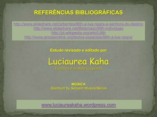 REFERÊNCIAS BIBLIOGRÁFICAS
http://www.slideshare.net/ojrbentes/lilith-a-lua-negra-a-senhora-do-destino
             http://www.slideshare.net/Betamasc/lilith-individuao
                       http://pt.wikipedia.org/wiki/Lilith
       http://www.gnosisonline.org/textos-especiais/lilith-a-lua-negra/


                     Estudo revisado e editado por


                    Luciaurea Kaha
                        Escritora e analista junguiana



                                  MÚSICA
                     Silentium by Serpent Musick/Sérvia



                www.luciaureakaha.wordpress.com
 