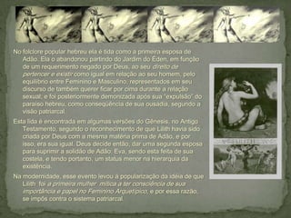 No folclore popular hebreu ela é tida como a primeira esposa de
   Adão. Ela o abandonou partindo do Jardim do Éden, em função
   de um requerimento negado por Deus, ao seu direito de
   pertencer e existir como igual em relação ao seu homem, pelo
   equilíbrio entre Feminino e Masculino, representados em seu
   discurso de também querer ficar por cima durante a relação
   sexual; e foi posteriormente demonizada após sua “expulsão” do
   paraíso hebreu, como conseqüência de sua ousadia, segundo a
   visão patriarcal.
Esta lida é encontrada em algumas versões do Gênesis, no Antigo
   Testamento, segundo o reconhecimento de que Lilith havia sido
   criada por Deus com a mesma matéria prima de Adão, e por
   isso, era sua igual. Deus decide então, dar uma segunda esposa
   para suprimir a solidão de Adão: Eva, sendo esta feita de sua
   costela, e tendo portanto, um status menor na hierarquia da
   existência.
Na modernidade, esse evento levou à popularização da idéia de que
   Lilith foi a primeira mulher mítica a ter consciência de sua
   importância e papel no Feminino Arquetípico, e por essa razão,
   se impôs contra o sistema patriarcal.
 