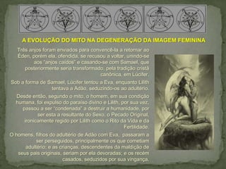 A EVOLUÇÃO DO MITO NA DEGENERAÇÃO DA IMAGEM FEMININA
   Três anjos foram enviados para convencê-la a retornar ao
   Éden, porém ela, ofendida, se recusou a voltar, unindo-se
          aos “anjos caídos” e casando-se com Samael, que
      posteriormente seria transformado, pela tradição cristã
                                      canônica, em Lúcifer.
Sob a forma de Samael, Lúcifer tentou a Eva, enquanto Lilith
                tentava a Adão, seduzindo-os ao adultério.
  Desde então, segundo o mito, o homem, em sua condição
  humana, foi expulso do paraíso divino e Lilith, por sua vez,
    passou a ser “condenada” a destruir a humanidade, por
           ser esta a resultante do Sexo, o Pecado Original,
     ironicamente regido por Lilith como o Rito da Vida e da
                                                   Fertilidade.
O homens, filhos do adultério de Adão com Eva, passaram a
           ser perseguidos, principalmente os que cometiam
      adultério; e as crianças, descendentes da maldição de
   seus pais originais, seriam por ela devoradas; e os recém
                       casados, seduzidos por sua vingança.
 
