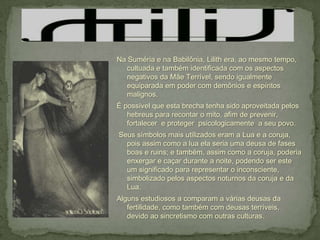 Na Suméria e na Babilônia, Lilith era, ao mesmo tempo,
   cultuada e também identificada com os aspectos
   negativos da Mãe Terrível, sendo igualmente
   equiparada em poder com demônios e espíritos
   malignos.
É possível que esta brecha tenha sido aproveitada pelos
   hebreus para recontar o mito, afim de prevenir,
   fortalecer e proteger psicologicamente a seu povo.
Seus símbolos mais utilizados eram a Lua e a coruja,
  pois assim como a lua ela seria uma deusa de fases
  boas e ruins; e também, assim como a coruja, poderia
  enxergar e caçar durante a noite, podendo ser este
  um significado para representar o inconsciente,
  simbolizado pelos aspectos noturnos da coruja e da
  Lua.
Alguns estudiosos a comparam a várias deusas da
   fertilidade, como também com deusas terríveis,
   devido ao sincretismo com outras culturas.
 