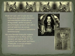 Pode ser que, em função de sua
  longínqua associação noturna e
  representações artísticas da
  Antiguidade, tenha surgido a
  denominação screech owl, sob o
  animal totêmico da coruja,
  também relacionada à sabedoria
  feminina lunar.
Há uma famosa tradução inglesa,
  da Bíblia KJV ou King James
  Version, em Isaías 34:14: The
  screech owl also shall rest there.
  (Tradução: a coruja também
  deve descansar lá.)
 