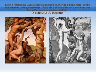Lilith é referida na Cabala como a primeira mulher do bíblico Adão, sendo
que em uma passagem (Patai81:455f) ela é acusada de ser a serpente que
levou Eva a comer o fruto proibido.
A SENHORA DO DESTINO

 