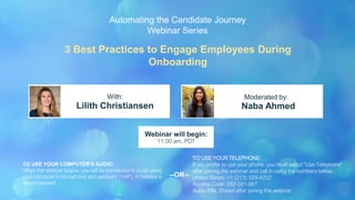 3 Best Practices to Engage Employees During
Onboarding
Lilith Christiansen Naba Ahmed
With: Moderated by:
TO USE YOUR COMPUTER'S AUDIO:
When the webinar begins, you will be connected to audio using
your computer's microphone and speakers (VoIP). A headset is
recommended.
Webinar will begin:
11:00 am, PDT
TO USE YOUR TELEPHONE:
If you prefer to use your phone, you must select "Use Telephone"
after joining the webinar and call in using the numbers below.
United States: +1 (213) 929-4232
Access Code: 282-031-867
Audio PIN: Shown after joining the webinar
--OR--
Automating the Candidate Journey
Webinar Series
 