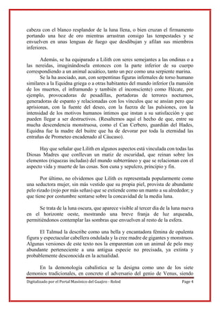 Digitalizado por el Portal Masónico del Guajiro - Rolod Page 4
cabeza con el blanco resplandor de la luna llena, o bien cruzan el firmamento
portando una hoz de oro mientras arrastran consigo las tempestades y se
envuelven en unas lenguas de fuego que desdibujan y afilan sus miembros
inferiores.
Además, se ha equiparado a Lilith con seres semejantes a las ondinas o a
las nereidas, imaginándosela entonces con la parte inferior de su cuerpo
correspondiendo a un animal acuático, tanto un pez como una serpiente marina.
Se la ha asociado, aun, con serpentinas figuras infernales de torso humano
similares a la Equidna griega o a otras habitantes del mundo inferior (la mansión
de los muertos, el inframundo y también el inconsciente) como Hécate, por
ejemplo, provocadoras de pesadillas, portadoras de terrores nocturnos,
generadoras de espanto y relacionadas con los vínculos que se ansían pero que
aprisionan, con la fuente del deseo, con la fuerza de las pulsiones, con la
intensidad de los motivos humanos íntimos que instan a su satisfacción y que
pueden llegar a ser destructivos. (Resaltemos aquí el hecho de que, entre su
mucha descendencia monstruosa, como el Can Cerbero, guardián del Hades,
Equidna fue la madre del buitre que ha de devorar por toda la eternidad las
entrañas de Prometeo encadenado al Cáucaso).
Hay que señalar que Lilith en algunos aspectos está vinculada con todas las
Diosas Madres que conllevan un matiz de oscuridad, que reinan sobre los
elementos (riquezas includas) del mundo subterráneo y que se relacionan con el
aspecto vida y muerte de las cosas. Son cuna y sepulcro, principio y fin.
Por último, no olvidemos que Lilith es representada popularmente como
una seductora mujer, sin más vestido que su propia piel, provista de abundante
pelo rizado (rojo por más señas) que se extiende como un manto a su alrededor; y
que tiene por costumbre sentarse sobre la concavidad de la media luna.
Se trata de la luna oscura, que aparece visible al tercer día de la luna nueva
en el horizonte oeste, mostrando una breve franja de luz arqueada,
permitiéndonos contemplar las sombras que envuelven al resto de la esfera.
El Talmud la describe como una bella y encantadora fémina de opulenta
figura y espectacular cabellera ondulada y la cree madre de gigantes y monstruos.
Algunas versiones de este texto nos la emparentan con un animal de pelo muy
abundante perteneciente a una antigua especie no precisada, ya extinta y
probablemente desconocida en la actualidad.
En la demonología cabalística se la designa como uno de los siete
demonios tradicionales, en concreto el adversario del genio de Venus, siendo
 