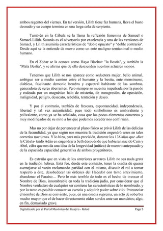 Digitalizado por el Portal Masónico del Guajiro - Rolod Page 5
ambos regentes del viernes. En tal versión, Lilith tiene faz humana, lleva el busto
desnudo y su cuerpo termina en una larga cola de serpiente.
También en la Cábala se la llama la reflexión femenina de Samael o
Samael-Lilith. Satanás es el adversario por excelencia y una de las versiones de
Samael, y Lilith asumiría características de "doble opuesto" y "doble contrario".
Desde aquí se la entiende de nuevo como un ente maligno semianimal o medio
humano.
En el Zohar se la conoce como Hayo Bischat: "la Bestia", y también la
"Mala Bestia", y se afirma que de ella descienden nuestros actuales monos.
Tenemos que Lilith se nos aparece como seductora mujer, bello animal,
ambiguo ser a medio camino entre el humano y la bestia, ente monstruoso,
diablesa, fascinante demonio hembra y espectral habitante de las sombras,
generadora de seres aberrantes. Pero siempre se muestra impulsada por la pasión
y rodeada por un magnético halo de misterio, de transgresión, de oposición,
malignidad, peligro, desacato, rebeldía, tentación y deseo.
Y por el contrario, también de frescura, espontaneidad, independencia,
libertad y tal vez autenticidad; pues todo simbolismo es ambivalente y
polivalente, como ya se ha señalado, cosa que los pocos elementos concretos y
muy modificados de su mito a los que podemos acceder nos confirman.
Mas no por dejar de pertenecer al plano físico se privó Lilith de las delicias
de la fecundidad, ya que según nos muestra la tradición engendró seres en tales
correrías nocturnas. Y lo hizo, para más precisión, durante los 138 años que -dice
la Cábala- tardó Adán en engendrar a Seth después de que hubieran nacido Caín y
Abel, cifra que nos da una idea de la longevidad (mítica) de nuestro antepasado y
de la espaciada capacidad generativa de ambos progenitores.
Es extraño que en vista de los anteriores avatares Lilith no sea nada grata
en la tradición hebrea. Está feo, desde este contexto, tener la osadía de querer
asemejarse al varón reclamando paridad con el mismo, discutir el rol a tomar
respecto a éste, desobedecer las órdenes del Hacedor con tanto atrevimiento,
abandonar el Paraíso… Pero lo más terrible de todo es el hecho de invocar el
Nombre de Dios, innombrable en toda la tradición judía, por considerar que el
Nombre verdadero de cualquier ser contiene las características de lo nombrado, y
por lo tanto es posible conocer su esencia y adquirir poder sobre ello. Pronunciar
el nombre de Dios se convierte, pues, en una osadía suprema, un acto de soberbia
mucho mayor que el de hacer directamente oídos sordos ante sus mandatos; algo,
en fin, demasiado grave.
 