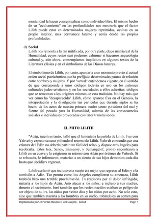 Digitalizado por el Portal Masónico del Guajiro - Rolod Page 7
mentalidad la hacen conceptualizar como individuo libre. El mismo hecho
de su "ocultamiento" en las profundidades nos mostraría que el factor
Lilith puede estar en determinadas mujeres reprimidas, ocultas en su
propio interior, mas permanece latente y actúa desde las propias
profundidades.
d) Social
Lilith nos remonta a la tan mitificada, por otra parte, etapa matriarcal de la
Humanidad, cuyos restos casi podemos exhumar si hacemos arqueología
cultural y, aún ahora, contemplamos implícitos en algunos textos de la
Literatura clásica y en el simbolismo de las Diosas lunares.
El simbolismo de Lilith, por tanto, apuntaría a un momento previo al actual
orden social patricéntrico que ha prefijado determinadas pautas de relación
entre hombres y mujeres. Y por "actual" entendemos vigente, en el sentido
de que corresponde a unos códigos todavía en uso en los patrones
culturales judeo-cristianos y en las sociedades a ellos adscritas; códigos
que se remontan a los orígenes mismos de esta tradición. No hay más que
ver cómo ha "desaparecido" Lilith, cómo aparece Eva en el Génesis, la
interpretación y la divulgación tan particular que durante siglos se ha
hecho de los actos de nuestra primera madre como portadora del mal y
fuente del pecado para la Humanidad, además de las consecuencias
sociales e individuales provocadas con tales transmisiones.
EL MITO LILITH
"Adán, mientras tanto, halló que él lamentaba la partida de Lilith. Fue con
Yahveh y expuso su caso pidiendo el retorno de Lilith. Yahveh concordó que una
criatura del Edén no debería partir tan fácil del reino, y dispuso tres ángeles para
recobrarla. Estos tres, Senoy, Sansenoy, y Semangelof, pronto encontraron a
Lilith en su cueva y le exigieron su retorno con Adán por órdenes de Yahveh. Si
se rehusaba, le informaron, matarían a un ciento de sus hijos demonios cada día
hasta que decidiera regresar.
Lilith exclamó que incluso esta suerte era mejor que regresar al Edén y a la
sumisión a Adán. Tan pronto como los Ángeles cumplieron su amenaza, Lilith
también hizo una terrible proclamación. En respuesta por el dolor infringido,
mataría a los hijos de Adán. Juró atacar a los niños, e incluso a sus madres,
durante el nacimiento. Juró también que los recién nacidos estaban en peligro de
ser objeto de su ira, las niñas por veinte días y los niños por ocho. No solo esto,
sino que también atacaría a los hombres en su sueño, robándoles su semen para
 
