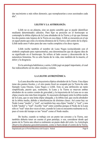 Digitalizado por el Portal Masónico del Guajiro - Rolod Page 8
dar nacimiento a más niños demonio, que reemplazarían a esos asesinados cada
día".
LILITH Y LA ASTROLOGÍA
Lilith no es un planeta, sino un punto sensible que se puede identificar
mediante determinados cálculos. Para fijar su posición en el horóscopo se
contempla la órbita elíptica de la Luna alrededor de la Tierra y el eje que forman
los dos puntos más lejanos de la Tierra en esa elipse. Lilith se encuentra en el eje
en aquel punto que está a la misma distancia de la Tierra y del centro de la elipse.
Lilith tarda unos 9 años para dar una vuelta completa a los doce signos.
Lilith recibe también el nombre de Luna Negra (coincidiendo con el
símbolo empleado para representarla), una denominación que da alguna idea de
su significado en el horóscopo. Se refiere al lado oscuro y desconocido de la
naturaleza femenina. No es sólo fuente de la vida, sino también de la muerte, el
dolor y la desgracia.
En la astrología babilónica y asiria, Lilith jugó un papel importante, el cual
fue redescubierto en los años sesenta y setenta.
LA LILITH ASTRONÓMICA
La Luna describe una trayectoria elíptica alrededor de la Tierra. Una elipse
tiene dos puntos focales, y el otro punto focal no ocupado por la Tierra ha sido
llamado Luna Oscura, Luna Negra o Lilith. Esta es una definición un tanto
simplificada, puesto que, realmente, la Luna y la Tierra se mueven ambas
alrededor de su centro común de gravedad, y la trayectoria de la Luna no es una
elipse exacta sino más bien irregular. Es necesario distinguir entre la órbita media
de la Luna, que es una lenta elipse alargada, y la órbita real, que oscila alrededor
de la órbita media, debido a interferencias de distintas clases. Así como hay un
Nodo Lunar "medio" y "real", así también hay una elipse "media" y "real" y una
Lilith "media" y "real". Escribo "real" entre comillas porque el Nodo de la Luna
sólo es "real" unas dos veces al mes, cuando la Luna se encuentra realmente en él,
pues el resto del tiempo es tan "irreal" como el Nodo medio.
De hecho, cuando se trabaja con un punto tan cercano a la Tierra, uno
también debería tener en cuenta el gran paralaje, o sea, considerar desde qué
punto de la Tierra uno observa realmente un punto dado del cielo. La Astrología
observa los planetas geocéntricamente, como si fuera desde el centro de la Tierra,
 