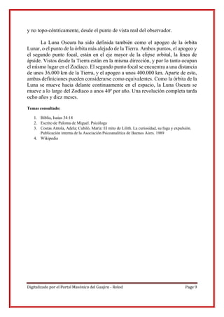 Digitalizado por el Portal Masónico del Guajiro - Rolod Page 9
y no topo-céntricamente, desde el punto de vista real del observador.
La Luna Oscura ha sido definida también como el apogeo de la órbita
Lunar, o el punto de la órbita más alejado de la Tierra. Ambos puntos, el apogeo y
el segundo punto focal, están en el eje mayor de la elipse orbital, la línea de
ápside. Vistos desde la Tierra están en la misma dirección, y por lo tanto ocupan
el mismo lugar en el Zodíaco. El segundo punto focal se encuentra a una distancia
de unos 36.000 km de la Tierra, y el apogeo a unos 400.000 km. Aparte de esto,
ambas definiciones pueden considerarse como equivalentes. Como la órbita de la
Luna se mueve hacia delante continuamente en el espacio, la Luna Oscura se
mueve a lo largo del Zodíaco a unos 40º por año. Una revolución completa tarda
ocho años y diez meses.
Temas consultado:
1. Biblia, Isaías 34:14
2. Escrito de Paloma de Miguel. Psicóloga
3. Costas Antola, Adela; Cubiló, María: El mito de Lilith. La curiosidad, su fuga y expulsión.
Publicación interna de la Asociación Psicoanalítica de Buenos Aires. 1989
4. Wikipedia
 