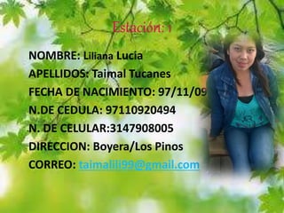 Estación: 1
NOMBRE: Liliana Lucia
APELLIDOS: Taimal Tucanes
FECHA DE NACIMIENTO: 97/11/09
N.DE CEDULA: 97110920494
N. DE CELULAR:3147908005
DIRECCION: Boyera/Los Pinos
CORREO: taimalili99@gmail.com
 