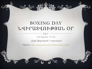 BOXING DAY
ՆՎԻՐԱՏՎՈՒԹՅԱՆ ՕՐ
Lilit Tigranyan 5-1 class

Լիլիթ Տիգրանյան 5-1դասարան
Աղբյուր՝ http://www.ducksters.com/holidays/boxing_day.php

 