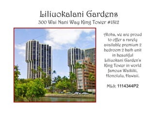 Liliuokalani Gardens
300 Wai Nani Way King Tower #1812

                          Aloha, we are proud
                            to offer a rarely
                          available premium 2
                          bedroom 2 bath unit
                               in beautiful
                          Liliuokani Garden's
                          King Tower in world
                            famous Waikiki,
                           Honolulu, Hawaii.

                           MLS: 1114344P2
 