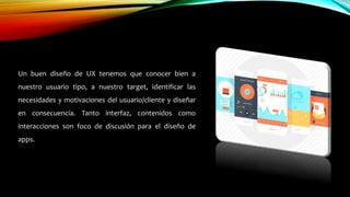 Un buen diseño de UX tenemos que conocer bien a
nuestro usuario tipo, a nuestro target, identificar las
necesidades y motivaciones del usuario/cliente y diseñar
en consecuencia. Tanto interfaz, contenidos como
interacciones son foco de discusión para el diseño de
apps.
 