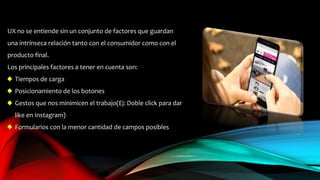 UX no se entiende sin un conjunto de factores que guardan
una intrínseca relación tanto con el consumidor como con el
producto final.
Los principales factores a tener en cuenta son:
♠ Tiempos de carga
♠ Posicionamiento de los botones
♠ Gestos que nos minimicen el trabajo(Ej: Doble click para dar
like en Instagram)
♠ Formularios con la menor cantidad de campos posibles
 