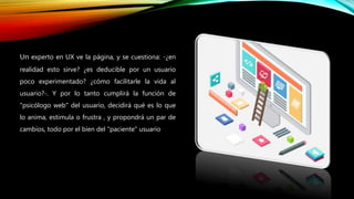 Un experto en UX ve la página, y se cuestiona: -¿en
realidad esto sirve? ¿es deducible por un usuario
poco experimentado? ¿cómo facilitarle la vida al
usuario?-. Y por lo tanto cumplirá la función de
"psicólogo web" del usuario, decidirá qué es lo que
lo anima, estimula o frustra , y propondrá un par de
cambios, todo por el bien del "paciente" usuario
 