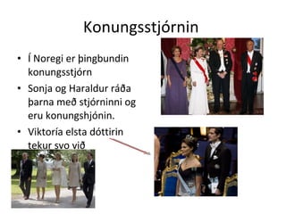 Konungsstjórnin  Í Noregi er þingbundin konungsstjórn Sonja og Haraldur ráða þarna með stjórninni og eru konungshjónin. Viktoría elsta dóttirin tekur svo við 