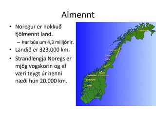 Almennt Noregur er nokkuð fjölmennt land.  Þar búa um 4,3 milljónir. Landið er 323.000 km 2. Strandlengja Noregs er mjög vogskorin og ef væri teygt úr henni næði hún 20.000 km. 