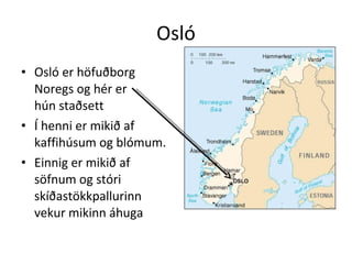 Osló Osló er höfuðborg Noregs og hér er  hún staðsett Í henni er mikið af kaffihúsum og blómum. Einnig er mikið af söfnum og stóri skíðastökkpallurinn vekur mikinn áhuga 