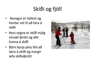 Skíði og fjöll Noregur er hálent og hentar vel til að fara á skíði Þess vegna er skíði mjög vinsæl íþrótt og allir kunna á skíði Börn byrja pínu lítil að læra á skíði og margir æfa skíðaíþrótt 