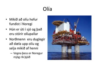 Olía Mikið að olíu hefur fundist í Noregi Hún er úti í sjó og það eru stórir olíupallar Norðmenn  eru duglegir að dæla upp olíu og selja mikið af henni Vegna þess er Noregur mjög rík þjóð 