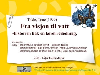 Takle, Tone (1999). Fra visjon til vatt -historien bak en lærerveiledning. Þetta efni er með höfundarétt sem tilheyrir  “Creative Commons Attribution-NonCommercial-ShareAlike 2.5 License” Um greinina:  Takle , Tone (1999). Fra visjon til vott – historien bak en  lærerveiledning. Í Egill Börre Johnson (Ritstj.),  Lærebokkunnskap.  Innföring i sjanger og bruk  (bls. 112-116).  Oslo: Tano Aschehoug. 2008. Lilja Hauksd óttir 