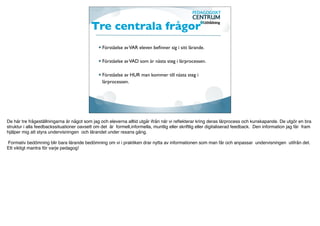 Tre centrala frågor
                                                 Förståelse av VAR eleven beﬁnner sig i sitt lärande.

                                                 Förståelse av VAD som är nästa steg i lärprocessen.

                                                 Förståelse av HUR man kommer till nästa steg i
                                                 lärprocessen.




De här tre frågeställningarna är något som jag och eleverna alltid utgår ifrån när vi reﬂekterar kring deras lärprocess och kunskapande. De utgör en bra
struktur i alla feedbackssituationer oavsett om det är formell,informella, muntlig eller skriftlig eller digitaliserad feedback. Den information jag får fram
hjälper mig att styra undervisningen och lärandet under resans gång.

Formativ bedömning blir bara lärande bedömning om vi i praktiken drar nytta av informationen som man får och anpassar undervisningen utifrån det.
Ett viktigt mantra för varje pedagog!
 