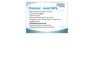 Vinster med BFL
Ökad motivation hos elever och lärare
 Lärprocessen synliggörs
Gemensamt språk
 Eleverna blir aktiva ägare av sitt lärande!
Verktyg för att styra undervisningen i riktning mot de
långsiktiga målen.
Tidsbesparande på sikt
Naturlig utveckling av undervisningen
Utvecklingssamtalet kan fokusera på IUP:n.....
 