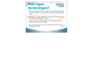 Vad säger
                                   forskningen?
                                   Skolöverstyrelsens lilla forskningsskola över de senaste 20 åren inom bedömning.




                                   John Hattie kom i sin studie ”Visible learning” fram till att formativt förhållningssätt är en
                                   av de viktigaste framgångsfaktorerna i lärprocessen.

                                   BFL ger en dubbelt så stor effekt på lärandet än att minska klasserna med 30 % (D.
                                   William Does assesment hinder learning, 2006).

                                   Lusten för skolan och lärandet ökar både hos elever och lärare (Assesment for learning
                                   Putting it into practice 2003).




http://www.skoloverstyrelsen.se/
 