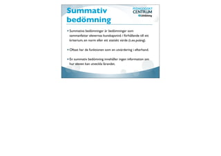 Summativ
bedömning
Summativa bedömningar är bedömningar som
sammanfattar elevernas kunskapsnivå i förhållande till ett
kriterium, en norm eller ett statiskt värde (t.ex.poäng).

Oftast har de funktionen som en utvärdering i efterhand.

En summativ bedömning innehåller ingen information om
hur eleven kan utveckla lärandet.
 