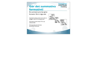 Gör det summativa
formativt!
Ett summativt prov kan göras
formativt. Här är några sätt

•Låt eleverna skapa provet som ett sätt att
tydliggöra målen och kunskapskraven.

•Ge eleverna provet senast 75 % in på
arbetsområdet.

•Ge inga poäng utan formativa
kommentarer på provet.
 