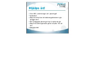 Hjälps åt!
Väv in BFL i undervisningen och i planeringen!
Sambedöm!
Skapa ett årshjul över de bedömningsaktiviteter ni gör.
Synliggör dem!
Skriv pedagogiska planeringar ihop så mycket det går.
Skapa en lärande organisation genom att själva ”lära att
lära”.
Dela, dela dela!
 