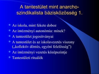 A tantestület mint anarcho-A tantestület mint anarcho-
szindikalista bázisközösség 1.szindikalista bázisközösség 1.
 Az iskola, mint fekete doboz
 Az intézményi autonómia: minek?
 A tantestület jogosítványai
 A tantestület és az iskolavezetés viszony
(„kollektív döntés, egyéni felelősség”)
 Az intézményi vezetés középszintje
 Tantestületi rituálék
 
