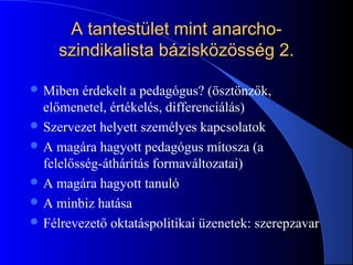 A tantestület mint anarcho-A tantestület mint anarcho-
szindikalista bázisközösség 2.szindikalista bázisközösség 2.
 Miben érdekelt a pedagógus? (ösztönzők,
előmenetel, értékelés, differenciálás)
 Szervezet helyett személyes kapcsolatok
 A magára hagyott pedagógus mítosza (a
felelősség-áthárítás formaváltozatai)
 A magára hagyott tanuló
 A minbiz hatása
 Félrevezető oktatáspolitikai üzenetek: szerepzavar
 