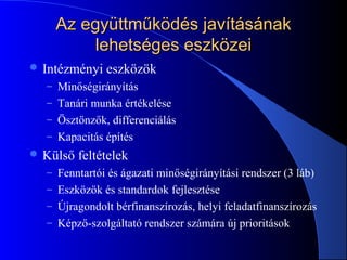 Az együttműködés javításánakAz együttműködés javításának
lehetséges eszközeilehetséges eszközei
 Intézményi eszközök
– Minőségirányítás
– Tanári munka értékelése
– Ösztönzők, differenciálás
– Kapacitás építés
 Külső feltételek
– Fenntartói és ágazati minőségirányítási rendszer (3 láb)
– Eszközök és standardok fejlesztése
– Újragondolt bérfinanszírozás, helyi feladatfinanszírozás
– Képző-szolgáltató rendszer számára új prioritások
 