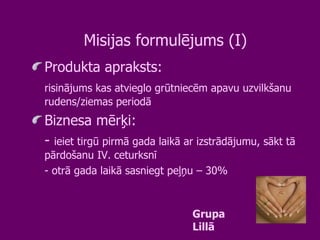 Misijas formulējums (I) Produkta apraksts:  risinājums kas atvieglo grūtniecēm apavu uzvilkšanu rudens/ziemas periodā Biznesa mērķi:  -  ieiet tirgū pirmā gada laikā ar izstrādājumu, sākt tā pārdošanu IV. ceturksnī - otrā gada laikā sasniegt peļņu – 30% Grupa Lillā 