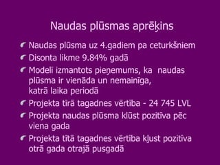 Naudas plūsmas aprēķins Naudas plūsma uz 4.gadiem pa ceturkšniem Disonta likme 9.84% gadā Modelī izmantots pieņemums, ka  naudas plūsma ir vienāda un nemainīga, katrā laika periodā Projekta tīrā tagadnes vērtība - 24 745 LVL Projekta naudas plūsma klūst pozitīva pēc viena gada Projekta tītā tagadnes vērtība kļust pozitīva otrā gada otrajā pusgadā  