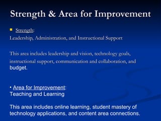 Strength & Area for Improvement Strength :  Leadership, Administration, and Instructional Support This area includes leadership and vision, technology goals, instructional support, communication and collaboration, and budget. Area for Improvement : Teaching and Learning This area includes online learning, student mastery of technology applications, and content area connections. 