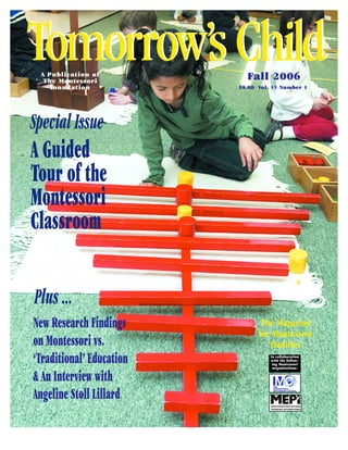 Tomorrow’s Child
 A Publication of
  The Montessori
    Fo u n d a t i o n
                            Fall 2006
                          $8.00 Vol. 15 Number 1




Special Issue
A Guided
Tour of the
Montessori
Classroom

Plus ...
New Research Findings           The Magazine
                                for Montessori
on Montessori vs.                  Families
‘Traditional’ Education             In collaboration
                                    with the follow-
                                     ing Montessori
                                     organizations:


& An Interview with
Angeline Stoll Lillard
 