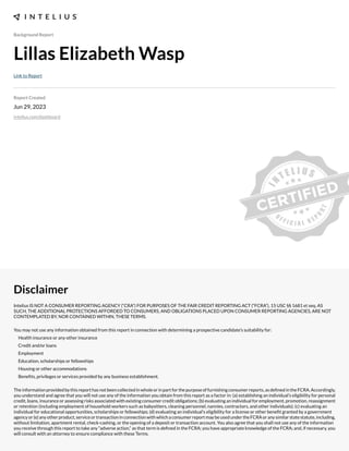 Background Report
Lillas Elizabeth Wasp
Link to Report
Report Created
Jun 29, 2023
intelius.com/dashboard
Disclaimer
Intelius IS NOT A CONSUMER REPORTING AGENCY (“CRA”) FOR PURPOSES OF THE FAIR CREDIT REPORTING ACT (“FCRA”), 15 USC §§ 1681 et seq. AS
SUCH, THE ADDITIONAL PROTECTIONS AFFORDED TO CONSUMERS, AND OBLIGATIONS PLACED UPON CONSUMER REPORTING AGENCIES, ARE NOT
CONTEMPLATED BY, NOR CONTAINED WITHIN, THESE TERMS.
You may not use any information obtained from this report in connection with determining a prospective candidate’s suitability for:
Health insurance or any other insurance
Credit and/or loans
Employment
Education, scholarships or fellowships
Housing or other accommodations
Benexts, privileges or services provided by any business establishment.
Theinformationprovidedbythisreporthasnotbeencollectedinwholeorinpartforthepurposeoffurnishingconsumerreports,asdexnedintheFCRA.Accordingly,
you understand and agree that you will not use any of the information you obtain from this report as a factor in: (a) establishing an individual’s eligibility for personal
credit, loans, insurance or assessing risks associated with e;isting consumer credit obligations- (b) evaluating an individual for employment, promotion, reassignment
or retention (including employment of household workers such as babysitters, cleaning personnel, nannies, contractors, and other individuals)- (c) evaluating an
individual for educational opportunities, scholarships or fellowships- (d) evaluating an individual’s eligibility for a license or other benext granted by a government
agencyor(e)anyotherproduct,serviceortransactioninconnectionwithwhichaconsumerreportmaybeusedundertheFCRAoranysimilarstatestatute,including,
without limitation, apartment rental, check cashing, or the opening of a deposit or transaction account. You also agree that you shall not use any of the information
you receive through this report to take any “adverse action,” as that term is dexned in the FCRA- you have appropriate knowledge of the FCRA- and, if necessary, you
will consult with an attorney to ensure compliance with these Terms.
 
