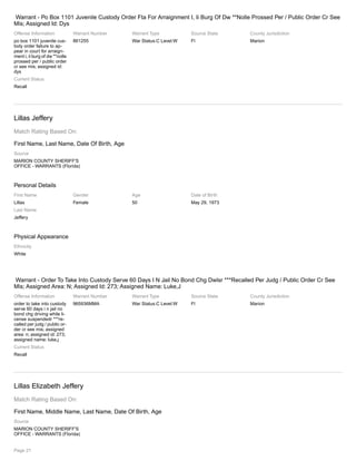 Warrant - Po Box 1101 Juvenile Custody Order Fta For Arraignment I, Ii Burg Of Dw **Nolle Prossed Per / Public Order Cr See
Mis; Assigned Id: Dys
Offense Information
po box 1101 juvenile cus-
tody order failure to ap-
pear in court for arraign-
ment i, ii burg of dw **nolle
prossed per / public order
cr see mis; assigned id:
dys
Warrant Number
861255
Warrant Type
War Status:C Level:W
Source State
Fl
County Jurisdiction
Marion
Current Status
Recall
Lillas Jeffery
Match Rating Based On:
First Name, Last Name, Date Of Birth, Age
Source
MARION COUNTY SHERIFF'S
OFFICE - WARRANTS (Florida)
Personal Details
First Name
Lillas
Last Name
Jeffery
Gender
Female
Age
50
Date of Birth
May 29, 1973
Physical Appearance
Ethnicity
White
Warrant - Order To Take Into Custody Serve 60 Days I N Jail No Bond Chg Dwlsr ***Recalled Per Judg / Public Order Cr See
Mis; Assigned Area: N; Assigned Id: 273; Assigned Name: Luke,J
Offense Information
order to take into custody
serve 60 days i n jail no
bond chg driving while li-
cense suspendedr ***re-
called per judg / public or-
der cr see mis; assigned
area: n; assigned id: 273;
assigned name: luke,j
Warrant Number
965936MMA
Warrant Type
War Status:C Level:W
Source State
Fl
County Jurisdiction
Marion
Current Status
Recall
Lillas Elizabeth Jeffery
Match Rating Based On:
First Name, Middle Name, Last Name, Date Of Birth, Age
Source
MARION COUNTY SHERIFF'S
OFFICE - WARRANTS (Florida)
Page 21
 