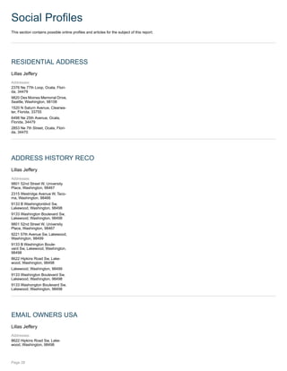 Social Profiles
This section contains possible online profiles and articles for the subject of this report.
RESIDENTIAL ADDRESS
Lillas Jeffery
Addresses:
2376 Ne 77th Loop, Ocala, Flori-
da, 34479
9820 Des Moines Memorial Drive,
Seattle, Washington, 98108
1520 N Saturn Avenue, Clearwa-
ter, Florida, 33755
6498 Ne 25th Avenue, Ocala,
Florida, 34479
2853 Ne 7th Street, Ocala, Flori-
da, 34470
ADDRESS HISTORY RECO
Lillas Jeffery
Addresses:
9801 52nd Street W, University
Place, Washington, 98467
2315 Westridge Avenue W, Taco-
ma, Washington, 98466
9133 B Washingtonblvd Sw,
Lakewood, Washington, 98498
9133 Washington Boulevard Sw,
Lakewood, Washington, 98498
9801 52nd Street W, University
Place, Washington, 98467
9221 57th Avenue Sw, Lakewood,
Washington, 98499
9133 B Washington Boule-
vard Sw, Lakewood, Washington,
98498
8622 Hipkins Road Sw, Lake-
wood, Washington, 98498
Lakewood, Washington, 98499
9133 Washington Boulevard Sw,
Lakewood, Washington, 98498
9133 Washongton Boulevard Sw,
Lakewood, Washington, 98498
EMAIL OWNERS USA
Lillas Jeffery
Addresses:
8622 Hipkins Road Sw, Lake-
wood, Washington, 98498
Page 28
 