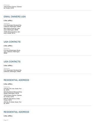 Addresses:
1520 N Saturn Avenue, Clearwa-
ter, Florida, 33755
EMAIL OWNERS USA
Lillas Jeffery
Addresses:
9133 Washington Boulevard Sw,
Lakewood, Washington, 98498
8622 Hipkins Road Sw, Lake-
wood, Washington, 98498
16386 Yelloweyed Drive, Cler-
mont, Florida, 34714
USA CONTACTS
Lillas Jeffery
Addresses:
9133 Sw B Washington Boule-
vard, Lakewood, Washington,
98498
USA CONTACTS
Lillas Jeffery
Addresses:
9133 Washington Boulevard Sw,
Lakewood, Washington, 98498
RESIDENTIAL ADDRESS
Lillas Jeffery
Addresses:
2376 Ne 77th Loop, Ocala, Flori-
da, 34479
9820 Des Moines Memorial Drive,
Seattle, Washington, 98108
1520 N Saturn Avenue, Clearwa-
ter, Florida, 33755
6498 Ne 25th Avenue, Ocala,
Florida, 34479
2853 Ne 7th Street, Ocala, Flori-
da, 34470
RESIDENTIAL ADDRESS
Lillas Jeffery
Page 31
 