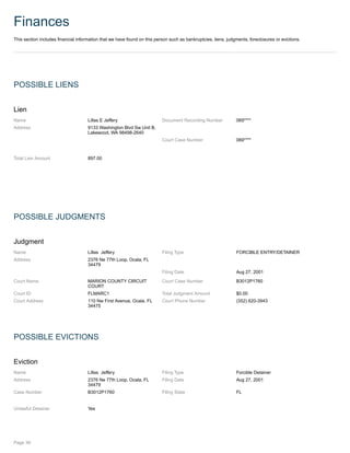 Finances
This section includes financial information that we have found on this person such as bankruptcies, liens, judgments, foreclosures or evictions.
POSSIBLE LIENS
Lien
Name Lillas E Jeffery Document Recording Number 069****
Address 9133 Washington Blvd Sw Unit B,
Lakewood, WA 98498-2640
Court Case Number 069****
Total Lien Amount 897.00
POSSIBLE JUDGMENTS
Judgment
Name Lillas Jeffery Filing Type FORCIBLE ENTRY/DETAINER
Address 2376 Ne 77th Loop, Ocala, FL
34479
Filing Date Aug 27, 2001
Court Name MARION COUNTY CIRCUIT
COURT
Court Case Number B3012P1760
Court ID FLMARC1 Total Judgment Amount $0.00
Court Address 110 Nw First Avenue, Ocala, FL
34475
Court Phone Number (352) 620-3943
POSSIBLE EVICTIONS
Eviction
Name Lillas Jeffery Filing Type Forcible Detainer
Address 2376 Ne 77th Loop, Ocala, FL
34479
Filing Date Aug 27, 2001
Case Number B3012P1760 Filing State FL
Unlawful Detainer Yes
Page 36
 